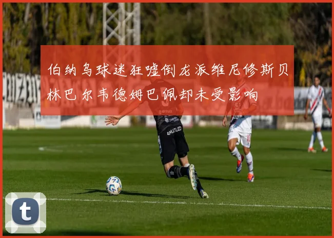 伯纳乌球迷狂嘘倒龙派维尼修斯贝林巴尔韦德姆巴佩却未受影响