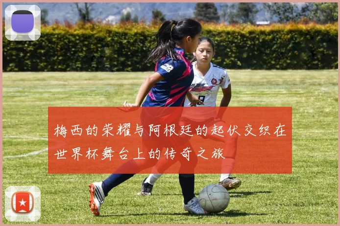 梅西的荣耀与阿根廷的起伏交织在世界杯舞台上的传奇之旅