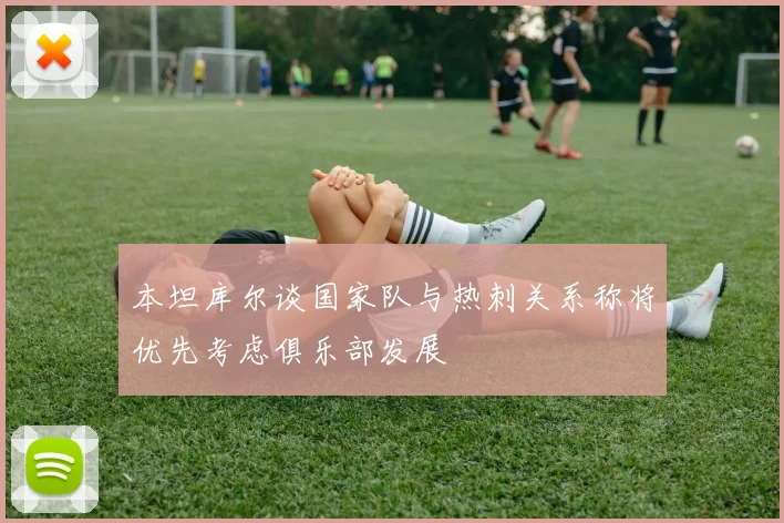 本坦库尔谈国家队与热刺关系称将优先考虑俱乐部发展