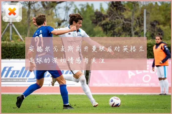 安赫尔戈麦斯离开曼联后对英格兰足球的深切情感与关注
