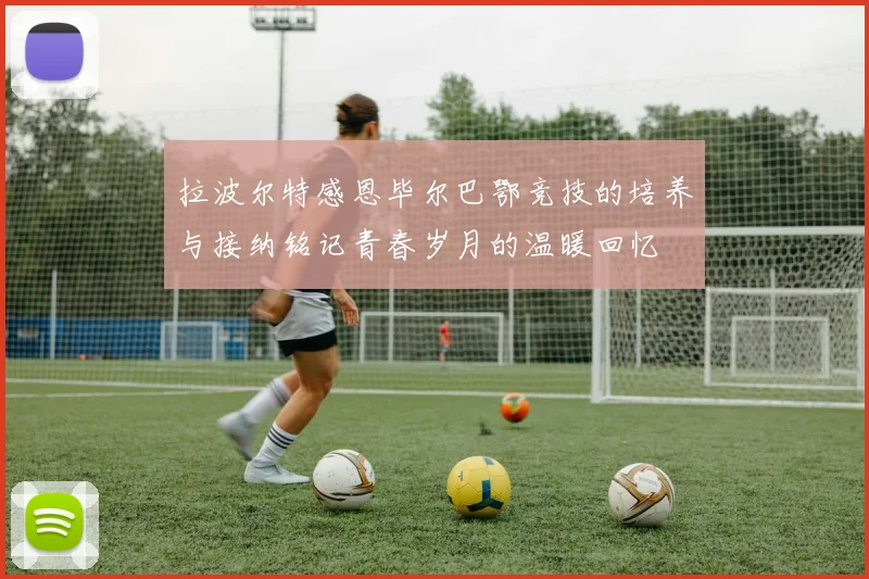 拉波尔特感恩毕尔巴鄂竞技的培养与接纳铭记青春岁月的温暖回忆