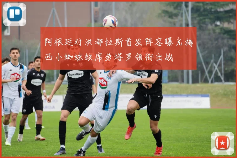 阿根廷对洪都拉斯首发阵容曝光梅西小蜘蛛缺席劳塔罗领衔出战