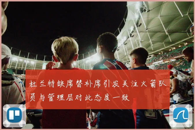 杜兰特缺席替补席引发关注火箭队员与管理层对此态度一致