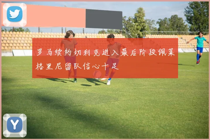 罗马续约切利克进入最后阶段佩莱格里尼留队信心十足