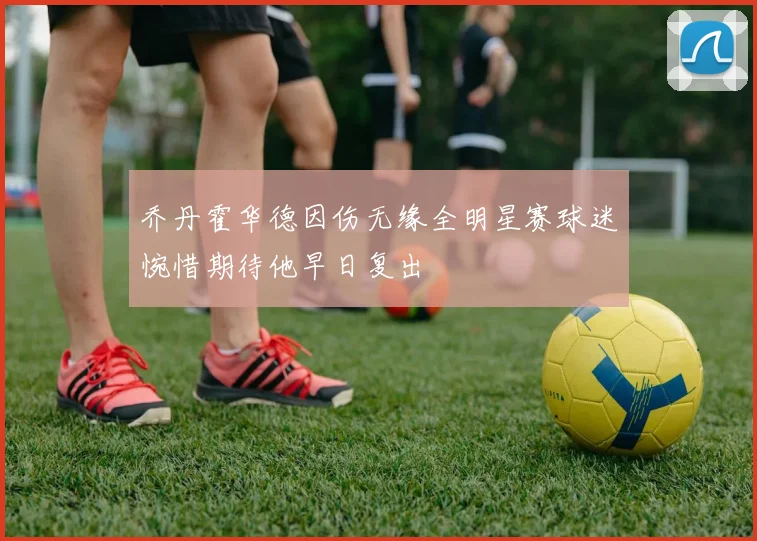 乔丹霍华德因伤无缘全明星赛球迷惋惜期待他早日复出