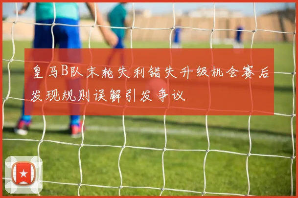 皇马B队末轮失利错失升级机会赛后发现规则误解引发争议