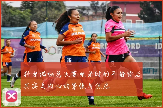 科尔揭秘总决赛绝杀时的平静背后其实是内心的紧张与焦虑
