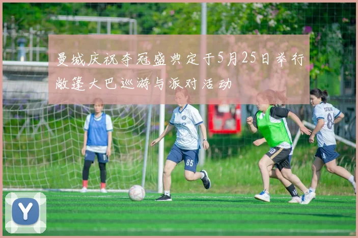 曼城庆祝夺冠盛典定于5月25日举行敞篷大巴巡游与派对活动