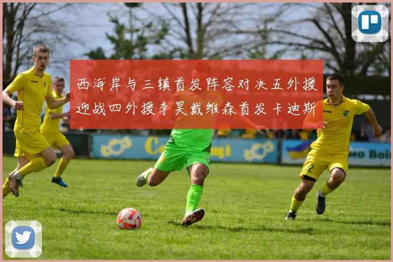西海岸与三镇首发阵容对决五外援迎战四外援李昊戴维森首发卡迪斯出战