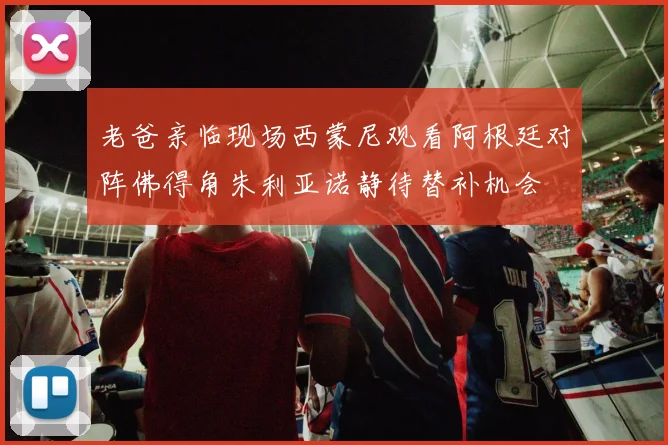 老爸亲临现场西蒙尼观看阿根廷对阵佛得角朱利亚诺静待替补机会