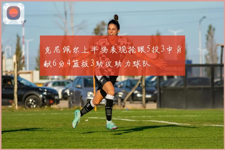 克尼佩尔上半场表现抢眼5投3中贡献6分4篮板3助攻助力球队