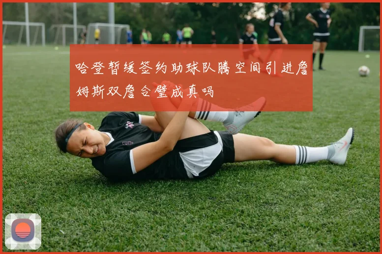 哈登暂缓签约助球队腾空间引进詹姆斯双詹合璧成真吗
