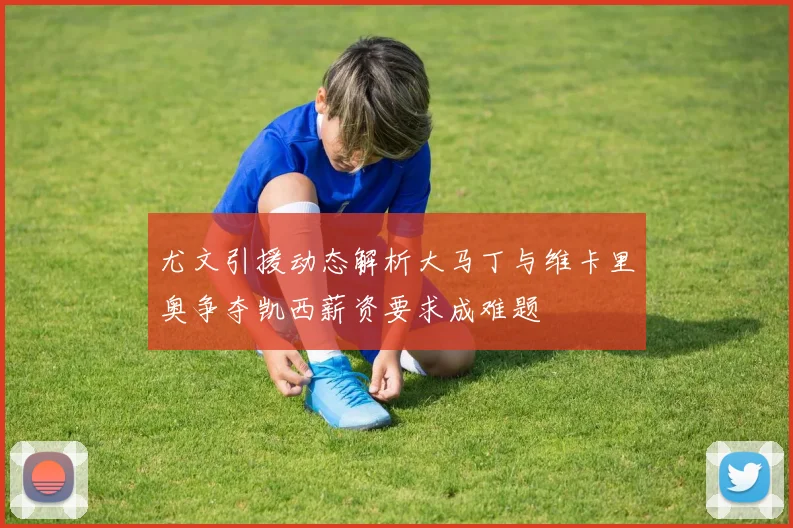 尤文引援动态解析大马丁与维卡里奥争夺凯西薪资要求成难题