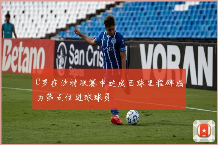 C罗在沙特联赛中达成百球里程碑成为第五位进球球员