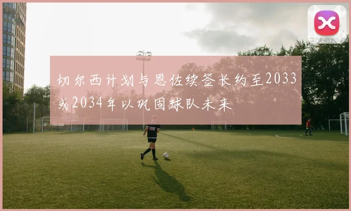 切尔西计划与恩佐续签长约至2033或2034年以巩固球队未来