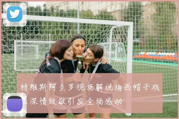 特维斯阿圭罗现场解说梅西帽子戏法深情致敬引发全场感动