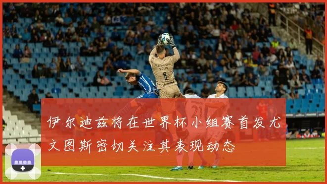 伊尔迪兹将在世界杯小组赛首发尤文图斯密切关注其表现动态