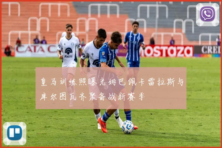 皇马训练照曝光姆巴佩卡雷拉斯与库尔图瓦齐聚备战新赛季